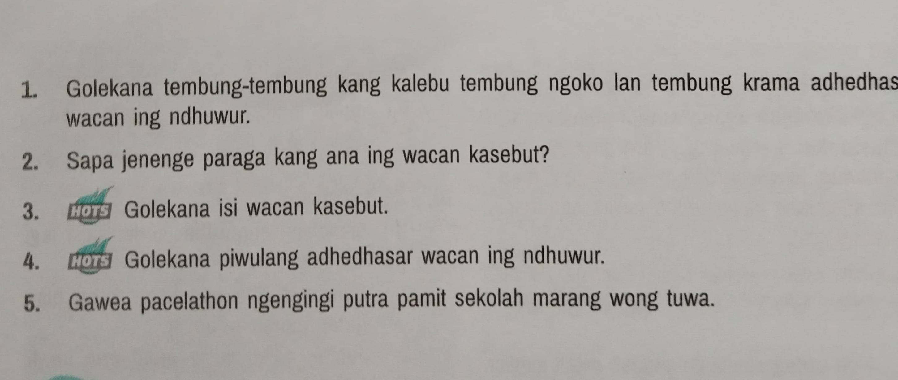 Golekana tembung-tembung kang kalebu tembung ngoko lan tembung krama adhedhas 
wacan ing ndhuwur. 
2. Sapa jenenge paraga kang ana ing wacan kasebut? 
3. Golekana isi wacan kasebut. 
4. 207 Golekana piwulang adhedhasar wacan ing ndhuwur. 
5. Gawea pacelathon ngengingi putra pamit sekolah marang wong tuwa.