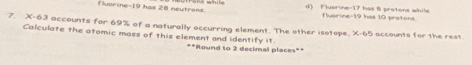 fluorine- 19 has 28 neutrons. d) Fluorine- 17 has 8 protons while
fluorine- 19 has 10 protons.
7. X-63 accounts for 69% of a naturally occurring element. The other isotope, X-65 accounts for the rest.
Calculate the atomic mass of this element and identify it.
*Round to 2 decimal places**