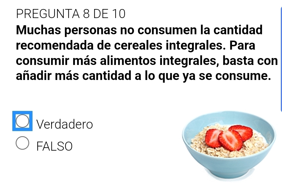 PREGUNTA 8 DE 10
Muchas personas no consumen la cantidad
recomendada de cereales integrales. Para
consumir más alimentos integrales, basta con
añadir más cantidad a lo que ya se consume.
Verdadero
FALSO