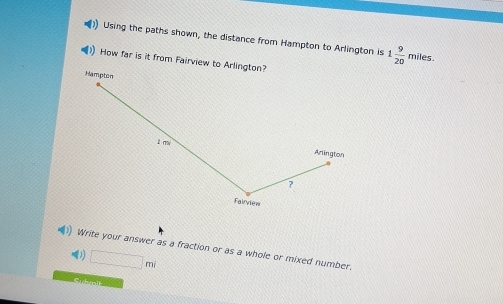 Using the paths shown, the distance from Hampton to Arlington is 1 9/20  miles. 
How far is it from Fairview to Arlington? 
Hampton 
l m 
Arlington 
? 
Falrvié= 
Write your answer as a fraction or as a whole or mixed number. 
) □ mi
Cichmlt