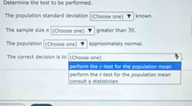 Determine the test to be performed.
The population standard deviation (Choose one) known.
The sample size n (Choose one) greater than 30.
The population (Choose one) approximately normal.
The correct decision is to (Choose one)
perform the z -test for the population mean
perform the f -test for the population mean
consult a statistician