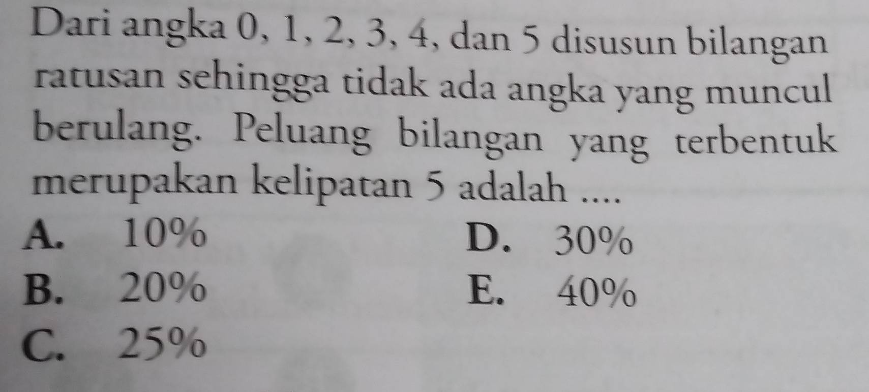 Dari angka 0, 1, 2, 3, 4, dan 5 disusun bilangan
ratusan sehingga tidak ada angka yang muncul 
berulang. Peluang bilangan yang terbentuk
merupakan kelipatan 5 adalah ....
A. 10% D. 30%
B. 20% E. 40%
C. 25%