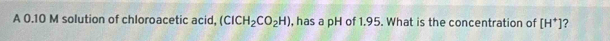 A 0.10 M solution of chloroacetic acid, (ClCH_2CO_2H) , has a pH of 1.95. What is the concentration of [H^+] 7