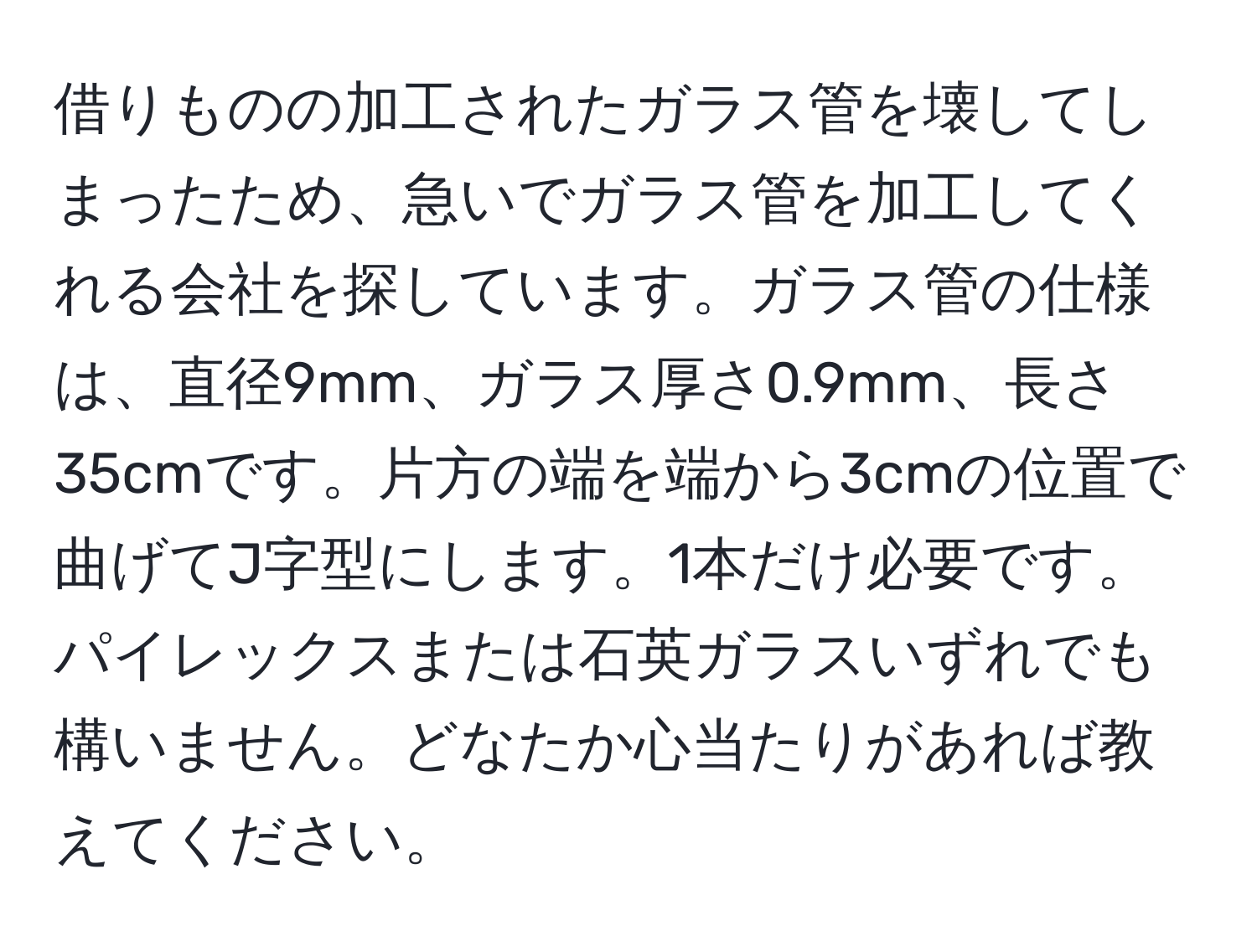 借りものの加工されたガラス管を壊してしまったため、急いでガラス管を加工してくれる会社を探しています。ガラス管の仕様は、直径9mm、ガラス厚さ0.9mm、長さ35cmです。片方の端を端から3cmの位置で曲げてJ字型にします。1本だけ必要です。パイレックスまたは石英ガラスいずれでも構いません。どなたか心当たりがあれば教えてください。