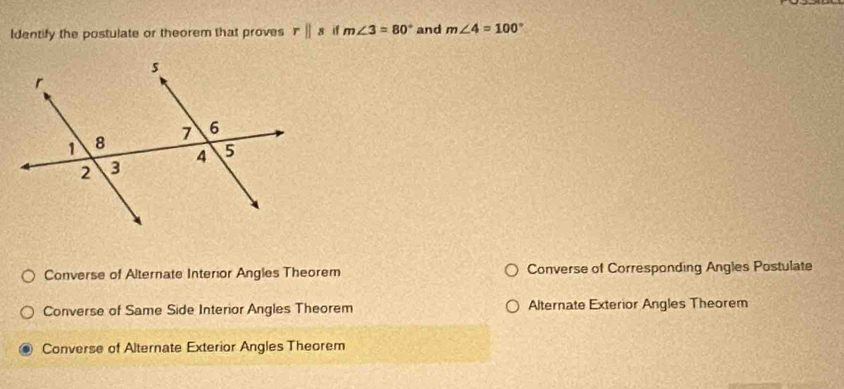 Identify the postulate or theorem that proves rparallel s if m∠ 3=80° and m∠ 4=100°
Converse of Alternate Interior Angles Theorem Converse of Corresponding Angles Postulate
Converse of Same Side Interior Angles Theorem Alternate Exterior Angles Theorem
Converse of Alternate Exterior Angles Theorem