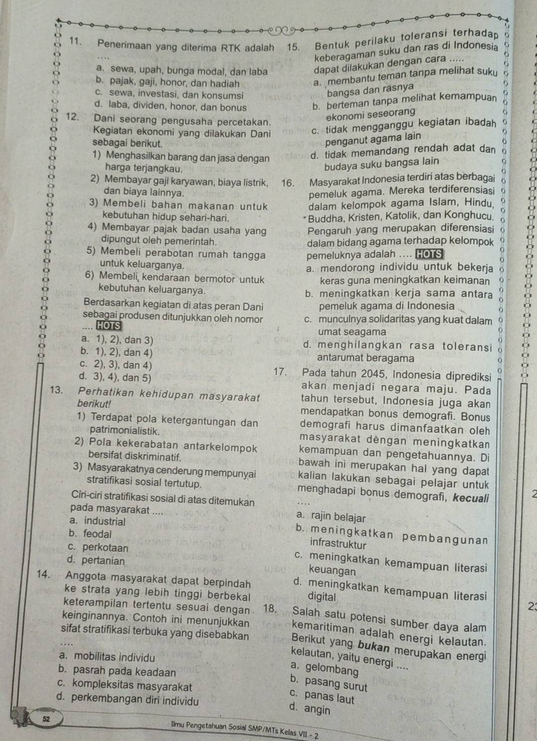 9
11. Penerimaan yang diterima RTK adalah 15. Bentuk perilaku toleransi terhadap r
keberagaman suku dan ras di Indonesia
a. sewa, upah, bunga modal, dan laba dapat dilakukan dengan cara
b. pajak, gaji, honor, dan hadiah
a. membantu teman tanpa melihat suku
c. sewa, investasi, dan konsumsi
bangsa dan rasnya
d.laba, dividen, honor, dan bonus
b. berteman tanpa melihat kemampuan
12. Dani seorang pengusaha percetakan.
ekonomi seseorang
Kegiatan ekonomi yang dilakukan Dani c. tidak mengganggu kegiatan ibadah
sebagai berikut.
penganut agama lain
1) Menghasilkan barang dan jasa dengan
d. tidak memandang rendah adat dan
harga terjangkau.
budaya suku bangsa lain
2) Membayar gaji karyawan, biaya listrik, 16. Masyarakat Indonesia terdiri atas berbagai r
dan biaya lainnya.
pemeluk agama. Mereka terdiferensiasi n
3) Membeli bahan makanan untuk dalam kelompok agama Islam, Hindu.
kebutuhan hidup sehari-hari. Buddha, Kristen, Katolik, dan Konghucu. 
4) Membayar pajak badan usaha yang Pengaruh yang merupakan diferensiasi
dipungut oleh pemerintah. dalam bidang agama terhadap kelompok a
5) Membeli perabotan rumah tangga pemeluknya adalah .... HOTS
untuk keluarganya.
a. mendorong individu untuk bekerja
6) Membeli kendaraan bermotor untuk keras guna meningkatkan keimanan
kebutuhan keluarganya. b. meningkatkan kerja sama antara   
Berdasarkan kegiatan di atas peran Dani pemeluk agama di Indonesia
sebagai produsen ditunjukkan oleh nomor c. munculnya solidaritas yang kuat dalam
HOTS
umat seagama
a. 1), 2), dan 3) d. menghilangkan rasa toleransi
b. 1), 2), dan 4) antarumat beragama
ǔ
c. 2), 3), dan 4) 17. Pada tahun 2045, Indonesia diprediksi 1
d. 3), 4), dan 5) akan menjadi negara maju. Pada
13. Perhatikan kehidupan masyarakat tahun tersebut, Indonesia juga akan
berikut! mendapatkan bonus demografi. Bonus
1) Terdapat pola ketergantungan dan demografi harus dimanfaatkan oleh
patrimonialistik. masyarakat dèngan meningkatkan
2) Pola kekerabatan antarkelompok kemampuan dan pengetahuannya. Di
bersifat diskriminatif. bawah ini merupakan hal yang dapat 
3) Masyarakatnya cenderung mempunyai kalian lakukan sebagai pelajar untuk
stratifikasi sosial tertutup. menghadapi bonus demografi, kecuali 2
Ciri-ciri stratifikasi sosial di atas ditemukan
pada masyarakat ...
a. industrial
a. rajin belajar
b.feodal
b. meningkatkan pembangunan
infrastruktur
c. perkotaan
d. pertanian
c. meningkatkan kemampuan literasi
keuangan
14. Anggota masyarakat dapat berpindah d. meningkatkan kemampuan literasi
ke strata yang lebih tinggi berbekal
digital
2
keterampilan tertentu sesuai dengan 18. Salah satu potensi sumber daya alam
keinginannya. Contoh ini menunjukkan kemaritiman adalah energi kelautan.
sifat stratifikasi terbuka yang disebabkan Berikut yang bukan merupakan energi
a. mobilitas individu
kelautan, yaitu energi ....
b. pasrah pada keadaan
a. gelombang
b. pasang surut
c. kompleksitas masyarakat
c. panas laut
d. perkembangan diri individu
d. angin
52
Ilmu Pengetahuan Sosial SMP/MTs Kelas VII - 2