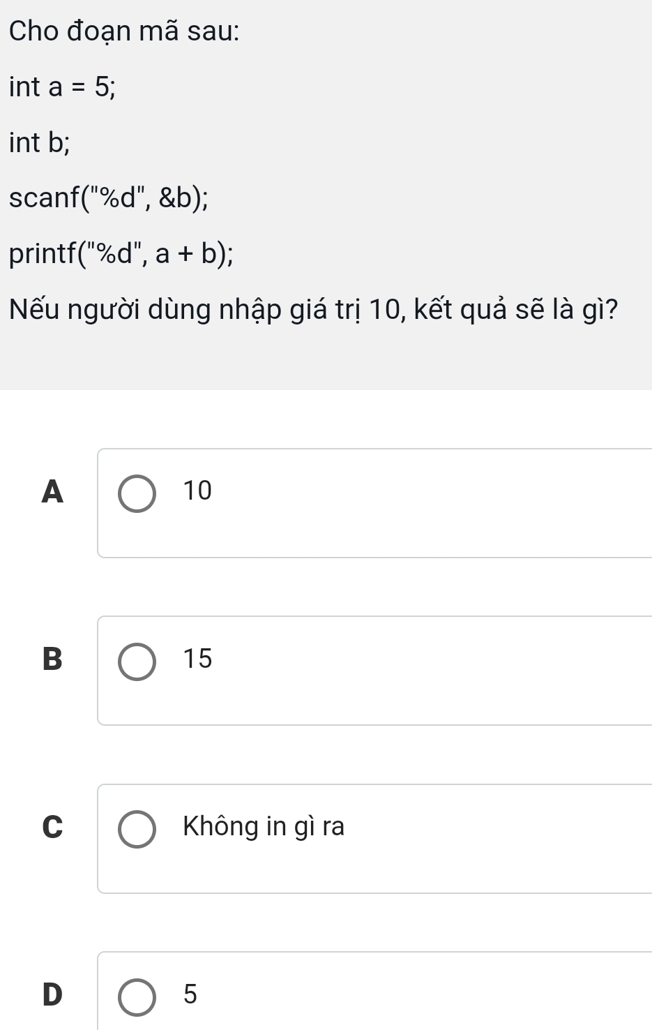 Cho đoạn mã sau:
int a=5; 
int b;
scanf (''% d'', b); 
printf (''% d'',a+b); 
Nếu người dùng nhập giá trị 10, kết quả sẽ là gì?
A
10
B
15
C Không in gì ra
D
5