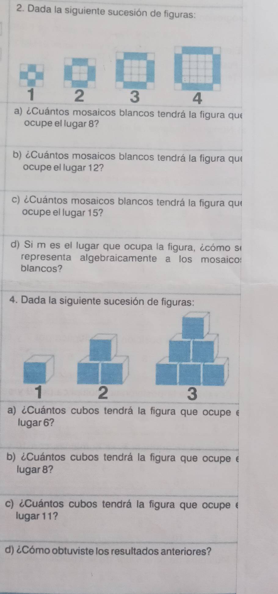 Dada la siguiente sucesión de figuras:
1
2
3
4
a) ¿Cuántos mosaicos blancos tendrá la figura que 
ocupe el lugar 8? 
b) ¿Cuántos mosaicos blancos tendrá la figura que 
ocupe el lugar 12? 
c) ¿Cuántos mosaicos blancos tendrá la figura que 
ocupe el lugar 15? 
d) Si m es el lugar que ocupa la figura, ¿cómo se 
representa algebraicamente a los mosaico: 
blancos? 
4. Dada la siguiente sucesión de figuras: 
1 
2 
a) ¿Cuántos cubos tendrá la figura que ocupe é 
lugar 6? 
b) ¿Cuántos cubos tendrá la figura que ocupe e 
lugar 8? 
c) ¿Cuántos cubos tendrá la figura que ocupe e 
lugar 11? 
d) ¿Cómo obtuviste los resultados anteriores?