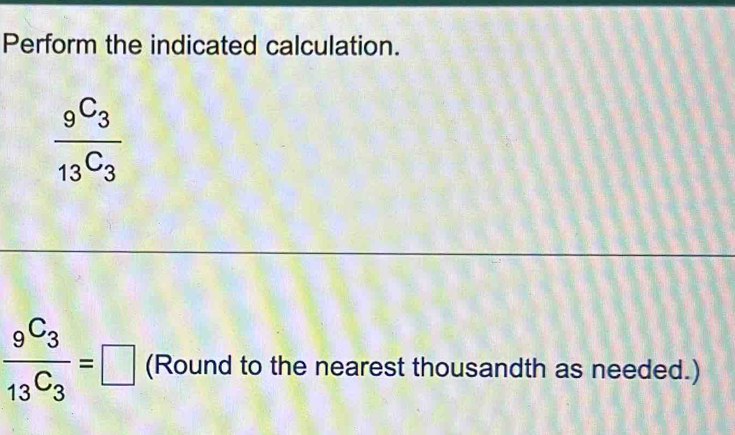 Perform the indicated calculation.
frac _9C_3_13C_3
frac _9C_3_13C_3=□ (Round to the nearest thousandth as needed.)