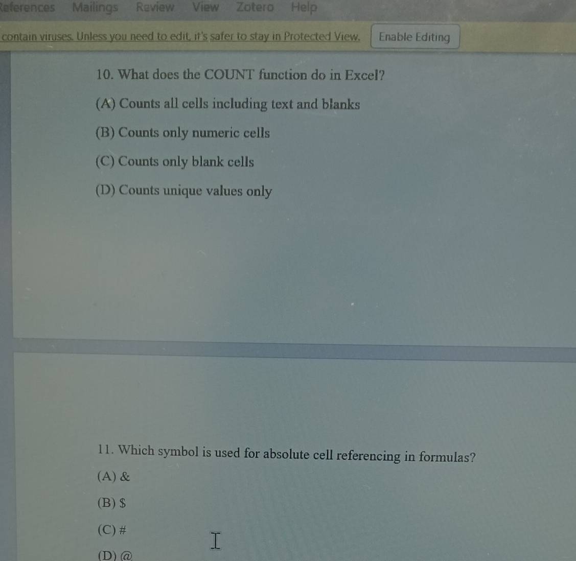 References Mailings Review View Zotero Help
contain viruses. Unless you need to edit, it's safer to stay in Protected View. Enable Editing
10. What does the COUNT function do in Excel?
(A) Counts all cells including text and blanks
(B) Counts only numeric cells
(C) Counts only blank cells
(D) Counts unique values only
11. Which symbol is used for absolute cell referencing in formulas?
(A) &
(B)$
(C) #
(D)@