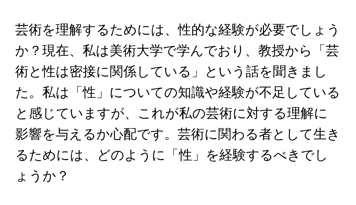 芸術を理解するためには、性的な経験が必要でしょうか？現在、私は美術大学で学んでおり、教授から「芸術と性は密接に関係している」という話を聞きました。私は「性」についての知識や経験が不足していると感じていますが、これが私の芸術に対する理解に影響を与えるか心配です。芸術に関わる者として生きるためには、どのように「性」を経験するべきでしょうか？