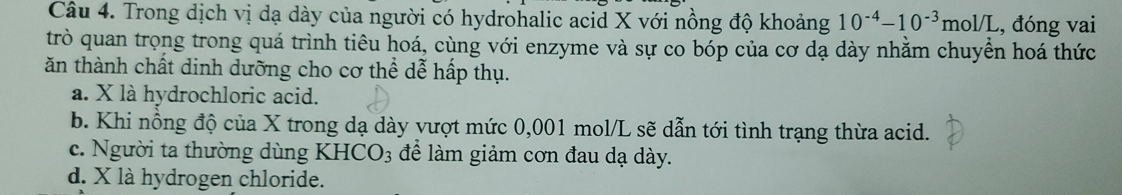 Trong dịch vị dạ dày của người có hydrohalic acid X với nồng độ khoảng 10^(-4)-10^(-3)mol/L , đóng vai
trò quan trọng trong quá trình tiêu hoá, cùng với enzyme và sự co bóp của cơ dạ dày nhằm chuyển hoá thức
ăn thành chất dinh dưỡng cho cơ thể dễ hấp thụ.
a. X là hydrochloric acid.
b. Khi nồng độ của X trong dạ dày vượt mức 0,001 mol/L sẽ dẫn tới tình trạng thừa acid.
c. Người ta thường dùng KH [CO_3 để làm giảm cơn đau dạ dày.
d. X là hydrogen chloride.