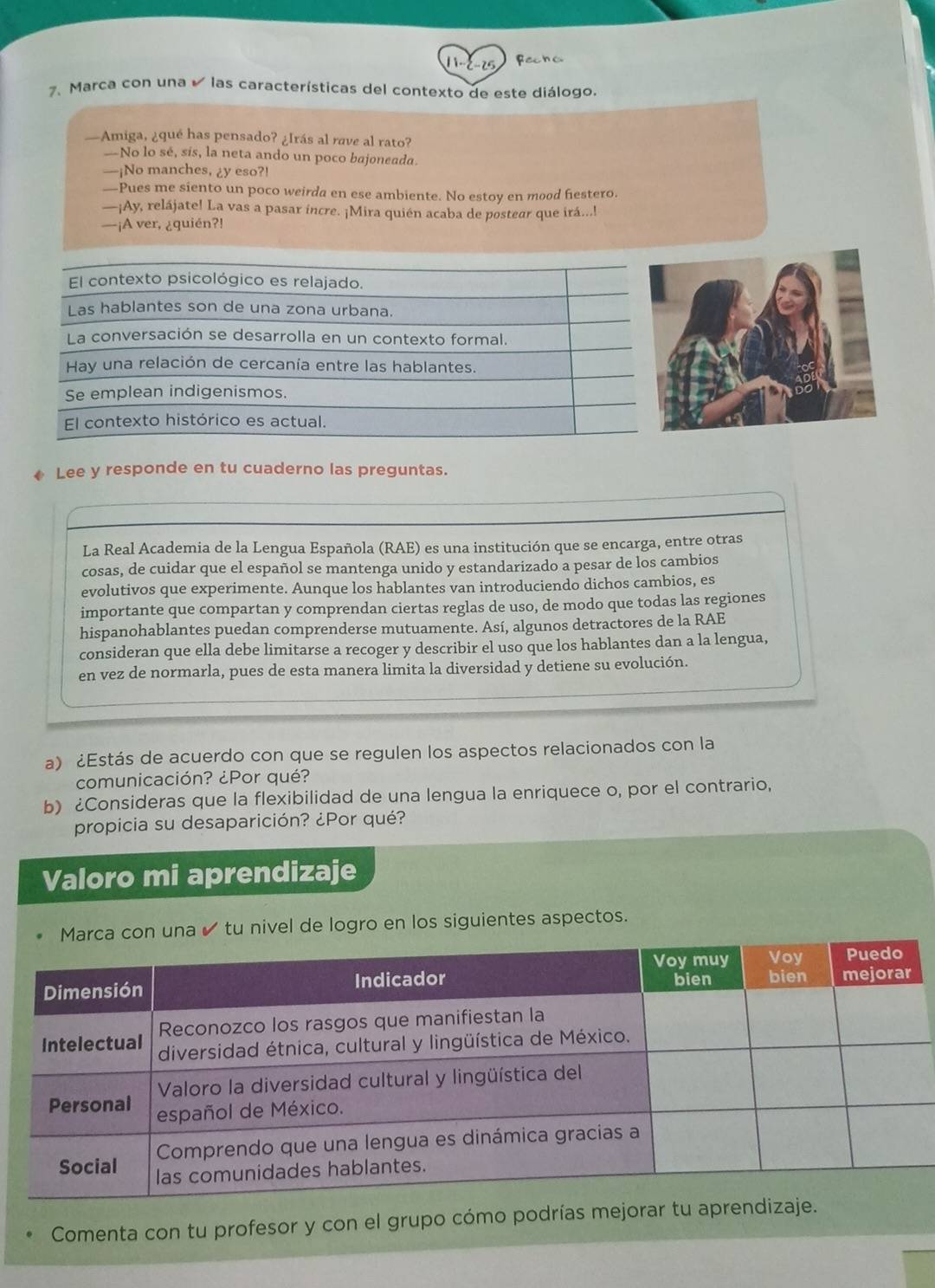 12-25 Fecha
7、 Marca con una  las características del contexto de este diálogo.
—Amiga, ¿qué has pensado? ¿Irás al rave al rato?
—No lo sé, sís, la neta ando un poco bajoneada.
—¡No manches, ¿y eso?!
—Pues me siento un poco weirda en ese ambiente. No estoy en mood fiestero.
—¡Ay, relájate! La vas a pasar incre. ¡Mira quién acaba de postear que irá...!
—¡A ver, ¿quién?!
El contexto psicológico es relajado.
Las hablantes son de una zona urbana.
La conversación se desarrolla en un contexto formal.
Hay una relación de cercanía entre las hablantes.
Se emplean indigenismos.
El contexto histórico es actual.
Lee y responde en tu cuaderno las preguntas.
La Real Academia de la Lengua Española (RAE) es una institución que se encarga, entre otras
cosas, de cuidar que el español se mantenga unido y estandarizado a pesar de los cambios
evolutivos que experimente. Aunque los hablantes van introduciendo dichos cambios, es
importante que compartan y comprendan ciertas reglas de uso, de modo que todas las regiones
hispanohablantes puedan comprenderse mutuamente. Así, algunos detractores de la RAE
consideran que ella debe limitarse a recoger y describir el uso que los hablantes dan a la lengua,
en vez de normarla, pues de esta manera limita la diversidad y detiene su evolución.
a) ¿Estás de acuerdo con que se regulen los aspectos relacionados con la
comunicación? ¿Por qué?
b) ¿Consideras que la flexibilidad de una lengua la enriquece o, por el contrario,
propicia su desaparición? ¿Por qué?
Valoro mi aprendizaje
una ✔ tu nivel de logro en los siguientes aspectos.
Comenta con tu profesor y con el grupo cómo podrías mejor