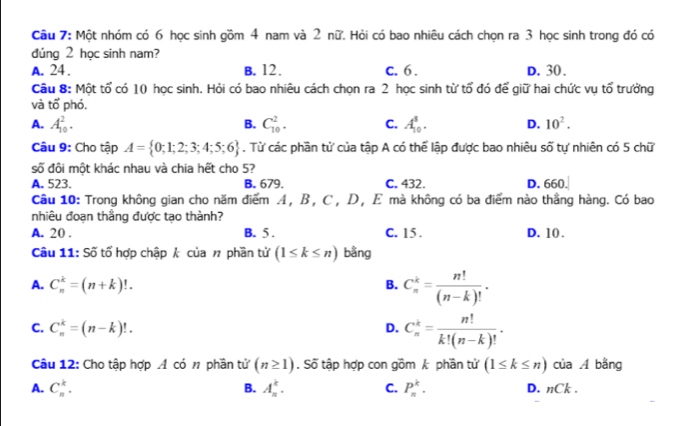 Một nhóm có 6 học sinh gồm 4 nam và 2 nữ. Hỏi có bao nhiêu cách chọn ra 3 học sinh trong đó có
đúng 2 học sinh nam?
A. 24 . B. 12. C. 6 . D. 30.
Câu 8: Một tổ có 10 học sinh. Hỏi có bao nhiêu cách chọn ra 2 học sinh từ tổ đó để giữ hai chức vụ tổ trưởng
và tổ phó.
B.
A. A_(10)^2. C_(10)^2. C. A_(10)^8. D. 10^2.
Câu 9: Cho tập A= 0;1;2;3;4;5;6. Từ các phần tử của tập A có thể lập được bao nhiêu số tự nhiên có 5 chữ
số đội một khác nhau và chia hết cho 5?
A. 523. B. 679. C. 432. D. 660.
Câu 10: Trong không gian cho năm điểm A, B, C, D, E mà không có ba điểm nào thắng hàng. Có bao
nhiêu đoạn thắng được tạo thành?
A. 20 . B. 5 . C. 15. D. 10 .
Câu 11: Số tổ hợp chập k của # phần tử (1≤ k≤ n) bằng
A. C_n^(k=(n+k)!. B. C_n^k=frac n!)(n-k)!.
C. C_n^(k=(n-k)!. D. C_n^k=frac n!)k!(n-k)!.
Câu 12: Cho tập hợp A có # phần tử (n≥ 1). Số tập hợp con gồm k phần tử (1≤ k≤ n) của A bằng
B.
A. C_n^k. A_n^k. C. P_n^k. D. nCk .