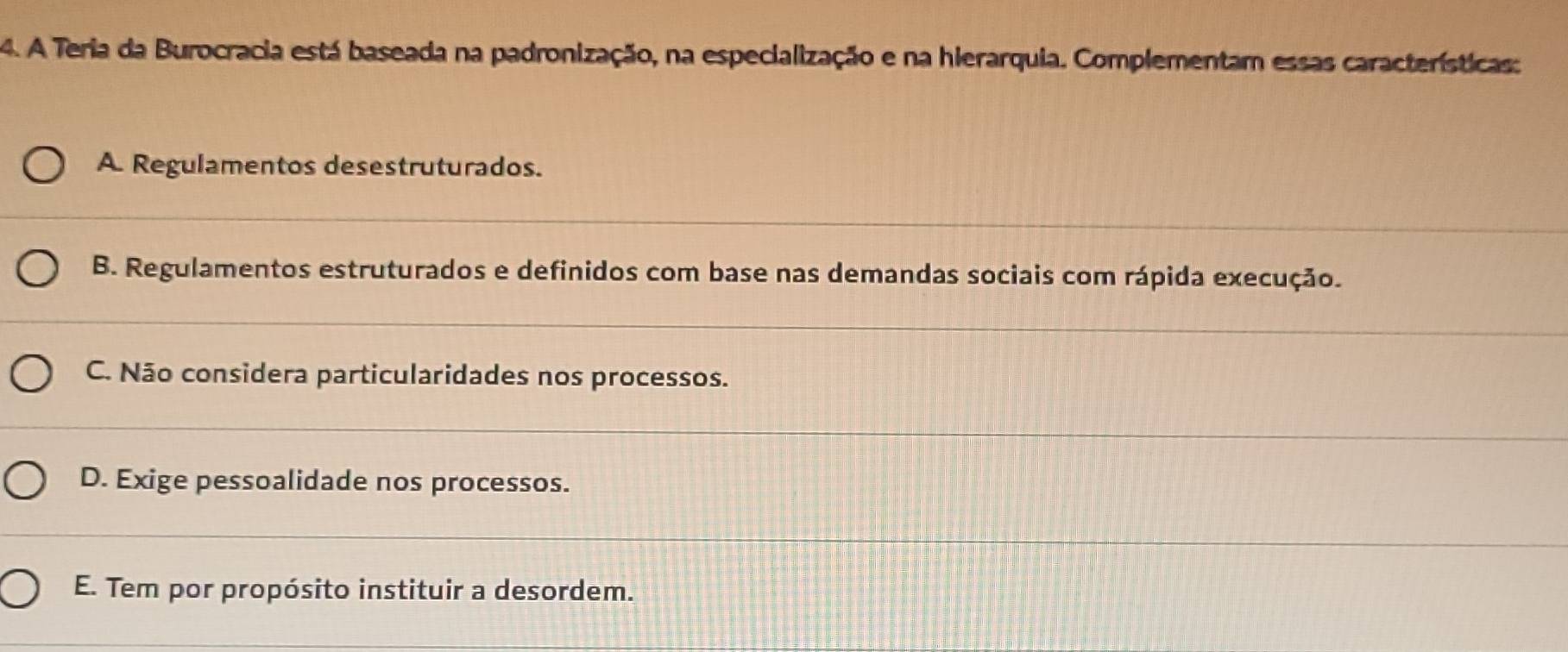 A Teria da Burocracia está baseada na padronização, na especialização e na hierarquia. Complementam essas características:
A. Regulamentos desestruturados.
B. Regulamentos estruturados e definidos com base nas demandas sociais com rápida execução.
C. Não considera particularidades nos processos.
D. Exige pessoalidade nos processos.
E. Tem por propósito instituir a desordem.