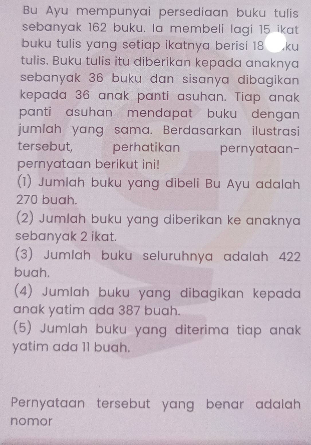 Bu Ayu mempunyai persediaan buku tulis 
sebanyak 162 buku. la membeli lagi 15 ikat 
buku tulis yang setiap ikatnya berisi 18 ku 
tulis. Buku tulis itu diberikan kepada anaknya 
sebanyak 36 buku dan sisanya dibagikan 
kepada 36 anak panti asuhan. Tiap anak 
panti asuhan mendapat buku dengan 
jumlah yang sama. Berdasarkan ilustrasi 
tersebut, perhatikan pernyataan- 
pernyataan berikut ini! 
(1) Jumlah buku yang dibeli Bu Ayu adalah
270 buah. 
(2) Jumlah buku yang diberikan ke anaknya 
sebanyak 2 ikat. 
(3) Jumlah buku seluruhnya adalah 422 
buah. 
(4) Jumlah buku yang dibagikan kepada 
anak yatim ada 387 buah. 
(5) Jumlah buku yang diterima tiap anak 
yatim ada 11 buah. 
Pernyataan tersebut yang benar adalah 
nomor