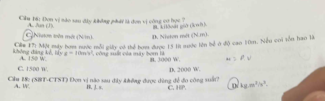 Đơn vị nào sau đày không phái là đơn vị công cơ học ?
A. Jun (J). B. kilðoất giờ (kwh).
Niuton trên mét (N/m). D. Niuton mét (N.m).
Câu 17: Một máy bơm nước mỗi giây_có thể bơm được 15 lít nước lên bể ở độ cao 10m. Nếu coi tổn hao là
không đảng kế, lấy g=10m/s^2 , công suất của máy bơm là
A. 150 W. B. 3000 W.
R V
C. 1500 W. D. 2000 W.
Câu 18: (SBT-CTST) Đơn vị nào sau đây không được dùng để đo công suất? kg.m^2/s^3.
A. W B. J. s. C、 HP.
D