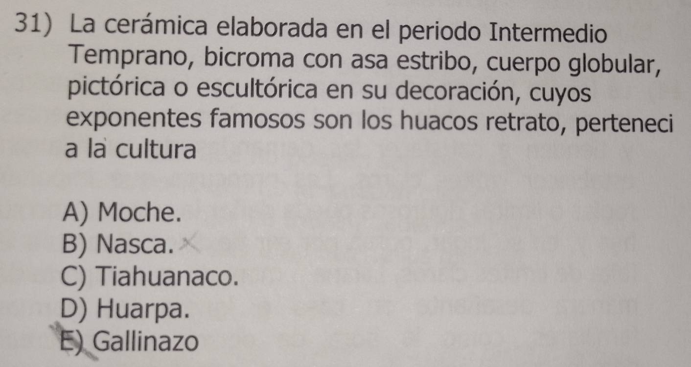 La cerámica elaborada en el periodo Intermedio
Temprano, bicroma con asa estribo, cuerpo globular,
pictórica o escultórica en su decoración, cuyos
exponentes famosos son los huacos retrato, perteneci
a la cultura
A) Moche.
B) Nasca.
C) Tiahuanaco.
D) Huarpa.
E) Gallinazo