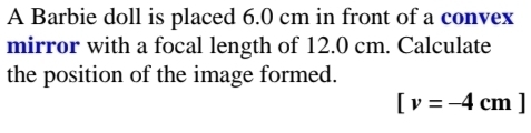 A Barbie doll is placed 6.0 cm in front of a convex 
mirror with a focal length of 12.0 cm. Calculate 
the position of the image formed.
[v=-4cm]