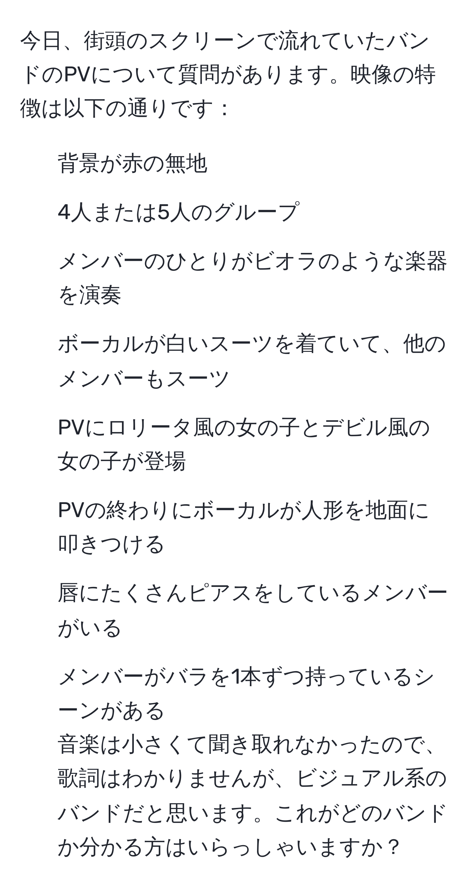 今日、街頭のスクリーンで流れていたバンドのPVについて質問があります。映像の特徴は以下の通りです：  
- 背景が赤の無地  
- 4人または5人のグループ  
- メンバーのひとりがビオラのような楽器を演奏  
- ボーカルが白いスーツを着ていて、他のメンバーもスーツ  
- PVにロリータ風の女の子とデビル風の女の子が登場  
- PVの終わりにボーカルが人形を地面に叩きつける  
- 唇にたくさんピアスをしているメンバーがいる  
- メンバーがバラを1本ずつ持っているシーンがある  
音楽は小さくて聞き取れなかったので、歌詞はわかりませんが、ビジュアル系のバンドだと思います。これがどのバンドか分かる方はいらっしゃいますか？