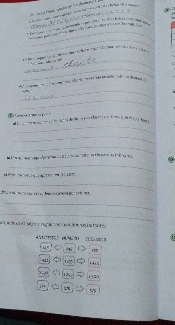 Com essas fichas, o professor fez algumas r 
⑪O 
_# Qual o major número que podemos formar cor essas fichas? É o menor 
öe 
6 Com base no número representado na posição em que as fichas se encontram e qu 
_ 
_esquema, podemos afirmar que o algarismo 5 ocupa a classe dos milhões 
el Use qualquer posição dessas cinco fichas e responda quantas ordens e classes o 
_número formado possui? 
C 
_ 
n 
_ 
d Apresente um número em que o algarismo 2 esteja posicionado na dezena de 
mithar. 
_ 
⑨ Escreva o que se pede: 
_ 
a) Um número com seis algarismos distintos e as classes e ordens que ele pertente, 
_ 
_ 
b) Um número cujo algarismo 4 está posicionado na classe dos milhares. 
_ 
e) Dois números que apresentem 3 classes. 
_ 
d) Um número com 12 ordens e escreva por extenso. 
_ 
_ 
omplete os espaços a seguir com os números faltantes. 
ANtECESOR NúMERO SUCESOr 
(12
248 249 250
1432 1 433 1434
2298 2299 2300
577 578 579