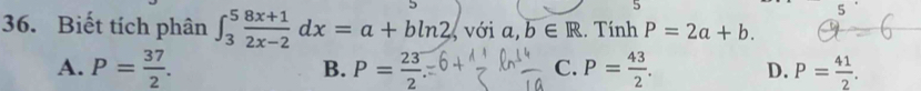 5
5
36. Biết tích phân ∈t _3^(5frac 8x+1)2x-2dx=a+bln 2 , với a,b∈ R. Tính P=2a+b.
A. P= 37/2 . P= 23/2  P= 43/2 . D. P= 41/2 . 
B.
C.