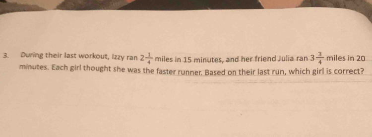 During their last workout, Izzy ran 2 1/4  miles in 15 minutes, and her friend Julia ran 3 3/4  miles in 20
minutes. Each girl thought she was the faster runner. Based on their last run, which girl is correct?