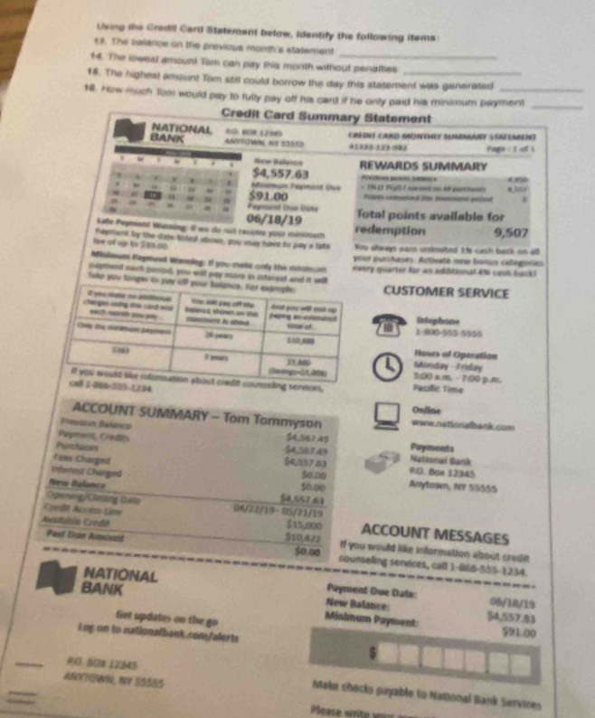Using the Credil Card Statement below, identify the following itoms
t3. The belance on the previous mont's statement
14. The iowest amount Tem can pay this month without penalties
18. The highest amount Tom still could borrow the day this statement was generated
1l. How much Tom would pay to fully pay off his card if he only paid his minimum payment
_
Credit Card Summary Statement
NATIONAL nº. 80R 1284 Credt Card Sdomey SummaRy Statement
BANK ANYFOWIN. NE 63053 41353-123-982 Paype : 1 of 
New Balance
. REWARDS SUMMARY
* 4 . $4,557.63
6 90
i Pßiinun Paganient Csso
“
“ 4 $91.00 Posee rotenad sta Benmonl pscal * NS0
3
a
a ^ Payonant Uuo Oüte Total points available for
06/18/19
kate Peyment Warning: Il wo du rut recèivé pour minimur redemption 9,507
fugment by the dasx tisted aboee, pou may have to pay a lath You shways sam unknsted 1fs cath bask on alll
loe of up to 3/80.00
your purchajes. Activete new boeus céegories
Winieum Payment Wariog: if you mabe only the miromum every quarter for an adiditional di cash back 
noyment sish pesiod, you will pay more in intorest and it wil
fake you tonger to puy off yoCUSTOMER SERVICE
Entophone
1-900-555-5555
Hours of Operation
Monday - Friday
9:00 a.m.− 2:00 p.m.
ernices.
1,2:04 Pacsfic Time
Online
ACCOUNT SUMMARY - Tom Tommyson www.nationalbank.com
Previssun Rañanco $4,56? 45
Papent, Credits Payments
Purtaion
$4,507.49 National Bank
54,7.3
Fees Charged P.D. Box 12345
5000
Interest Charged Anytown, NY 5S555
90.00
New Ralanca 54,557.63
Opering/Gising Gate 94/72/19-05/21/19
Ceedit Accè Line ACCOUNT MESSAGES
Aerstablo Crndã $10,423 $15,000 If you would like information about credl 
Past Due Amount $o.00 counseling services, catt 1-866-555-1234.
NATIONAL Payment Due Date: 06/18/19
----.
BANK New Balance: $4,557.83
Minimum Payment:
Giet updates on the go $91/00
Log on to nationalbank.com/alerts
_0.50x 12345
ANYTOWN, NV 55585
Make checks payable to National Bank Services
eas  writ