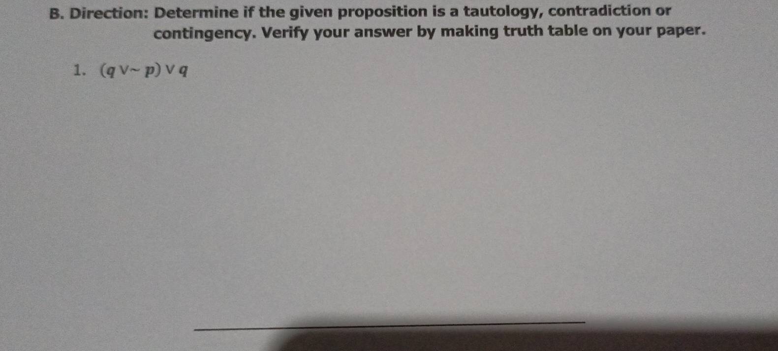 Direction: Determine if the given proposition is a tautology, contradiction or 
contingency. Verify your answer by making truth table on your paper. 
1. (qvee sim p)vee q