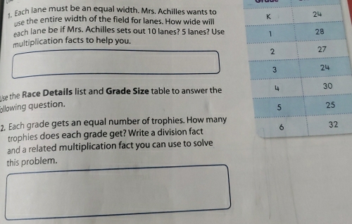 Each lane must be an equal width. Mrs. Achilles wants to 
use the entire width of the field for lanes. How wide will 
each lane be if Mrs. Achilles sets out 10 lanes? 5 lanes? Use 
multiplication facts to help you. 
lke the Race Details list and Grade Size table to answer the 
allowing question. 
2. Each grade gets an equal number of trophies. How many 
trophies does each grade get? Write a division fact 
and a related multiplication fact you can use to solve 
this problem.