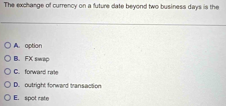 The exchange of currency on a future date beyond two business days is the
A. option
B. FX swap
C. forward rate
D. outright forward transaction
E. spot rate