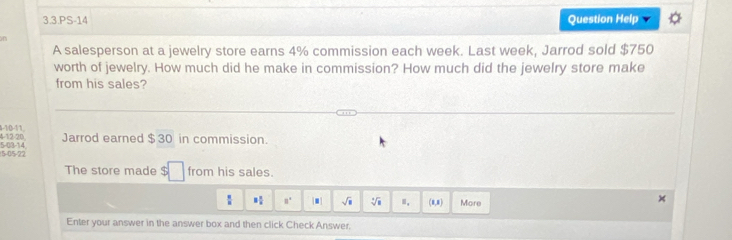 3.3.PS-14 Question Help 
on 
A salesperson at a jewelry store earns 4% commission each week. Last week, Jarrod sold $750
worth of jewelry. How much did he make in commission? How much did the jewelry store make 
from his sales? 
4-12 -20. 1-1/0-11. 
Jarrod earned $30 in commission.
15 -05 -22 5 -03-14 
The store made $□ from his sales. 
frac  x : 8° [□ ] sqrt(□ ) sqrt[3](□ ) (8,8) More 
Enter your answer in the answer box and then click Check Answer.