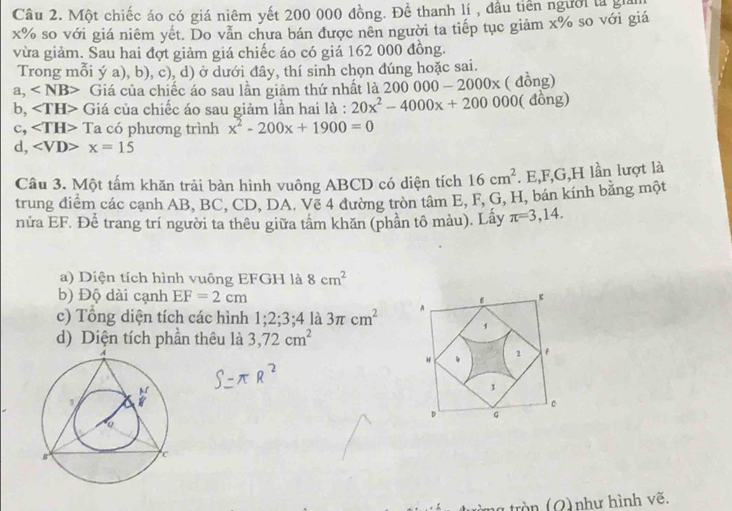 Một chiếc áo có giá niêm yết 200 000 đồng. Đề thanh lí , đầu tiên người là gi
x% so với giá niêm yết. Do vẫn chưa bán được nên người ta tiếp tục giảm x% so với giá
vừa giảm. Sau hai đợt giảm giá chiếc áo có giá 162 000 đồng.
Trong mỗi ý a), b), c), d) ở dưới đây, thí sinh chọn đúng hoặc sai.
a, Giá của chiếc áo sau lần giảm thứ nhất là 200000-2000x ( đồng)
b, Giá của chiếc áo sau giảm lần hai là : 20x^2-4000x+200000 ( đồng)
c, ∠ TH> ca có phương trình x^2-200x+1900=0
d, ∠ VD>x=15
Câu 3. Một tấm khăn trải bàn hình vuông ABCD có diện tích 16cm^2. E, F, G, H lần lượt là
trung điểm các cạnh AB, BC, CD, DA. Vẽ 4 đường tròn tâm E, F, G, H, bán kính bằng một
nửa EF. Để trang trí người ta thêu giữa tầm khăn (phần tô màu). Lấy π =3,14. 
a) Diện tích hình vuông EFGH là 8cm^2
b) Độ dài cạnh EF=2cm ε
c) Tổng diện tích các hình 1; 2; 3; 4 là 3π cm^2 A
1
d) Diện tích phần thêu là 3, 72cm^2
H
1 f
1
c
D G
t ng tròn (Q) như hình vẽ.