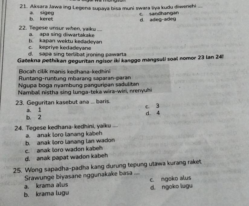 a r wa mung s an 
21. Aksara Jawa ing Legena supaya bisa muni swara liya kudu diwenehi ....
a. sigeg
c. saŋdhangan
b. keret d. adeg-adeg
22. Tegese unsur when, yaiku ....
a. apa sing diwartakake
b. kapan wektu kedadeyan
c. kepriye kedadeyane
d. sapa sing terlibat jroning pawarta
Gatekna pethikan geguritan ngisor iki kanggo mangsuli soal nomor 23 lan 24!
Bocah cilik manis kedhana-kedhini
Runtang-runtung mbarang saparan-paran
Ngupa boga nyambung panguripan sadulitan
Nambal nistha sing lunga-teka wira-wiri, nrenyuhi
23. Geguritan kasebut ana ... baris.
c. 3
a. 1
b. 2 d. 4
24. Tegese kedhana- kedhini, yaiku ....
a. anak loro lanang kabeh
b. anak loro lanang lan wadon
c. anak loro wadon kabeh
d. anak papat wadon kabeh
25. Wong sapadha-padha kang durung tepung utawa kurang raket
Srawunge biyasane nggunakake basa ....
a. krama alus c. ngoko alus
b. krama lugu d. ngoko lugu