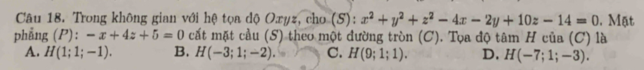 Trong không gian với hệ tọa dộ Oxyz, cho (S): x^2+y^2+z^2-4x-2y+10z-14=0. Mặt
phẳng ( P )· -x+4z+5=0 cất mặt cầu (S) theo một đường tròn (C). Tọa độ tâm H của (C) là
A. H(1;1;-1). B. H(-3;1;-2). C. H(9;1;1). D. H(-7;1;-3).