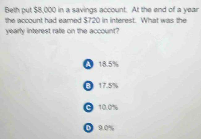 Beth put $8,000 in a savings account. At the end of a year
the account had eamed $720 in interest. What was the
yearly interest rate on the account?
A 18.5%
6 17.5%
C 10.0%
D 9.0%