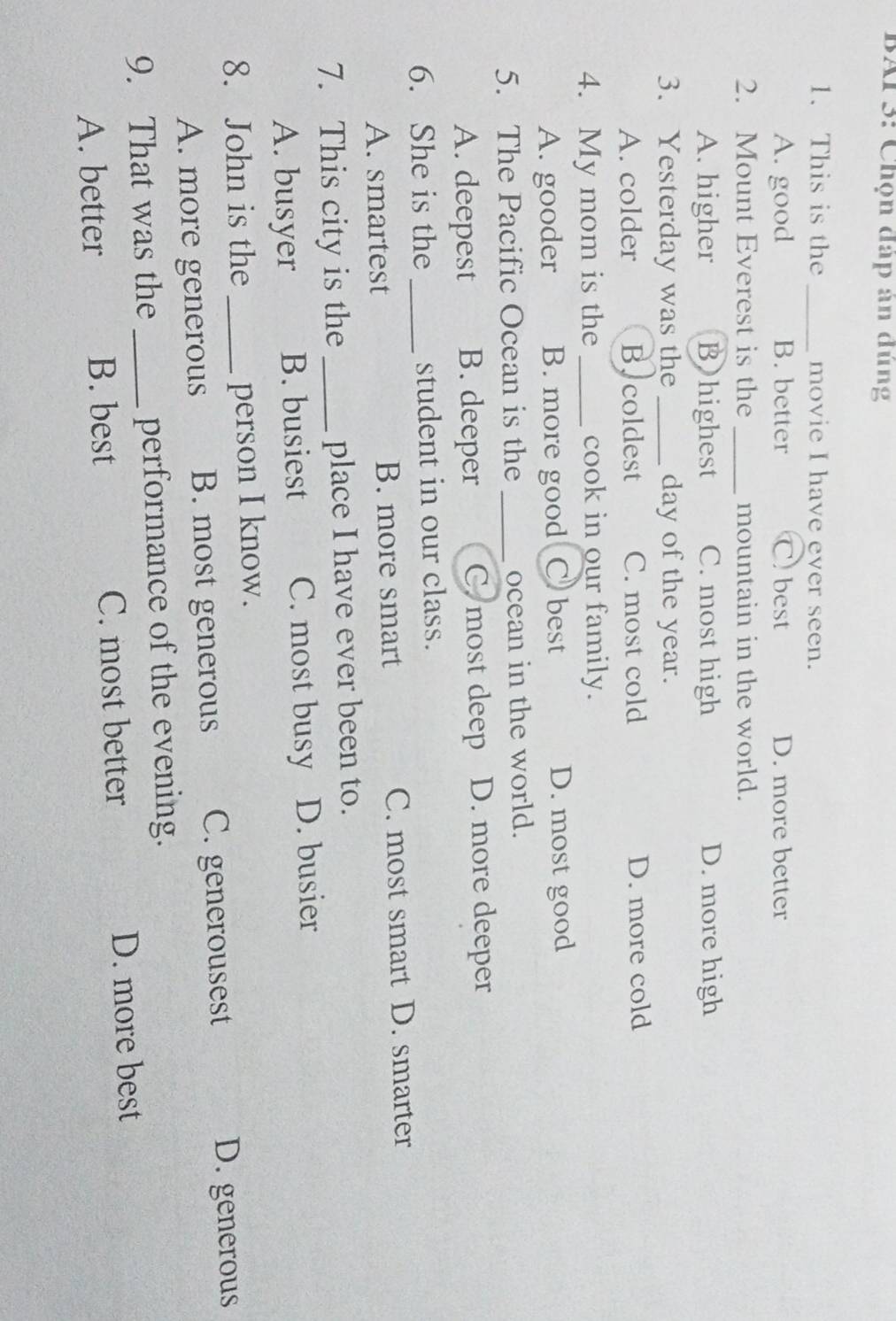 BAI 3: Chọn đáp án đúng
1. This is the _movie I have ever seen.
A. good B. better C. best D. more better
2. Mount Everest is the _mountain in the world.
A. higher B)highest C. most high D. more high
3. Yesterday was the _day of the year.
A. colder Bycoldest C. most cold D. more cold
4. My mom is the _cook in our family.
A. gooder B. more good Cbest D. most good
5. The Pacific Ocean is the _ocean in the world.
A. deepest B. deeper C most deep D. more deeper
6. She is the _student in our class.
A. smartest B. more smart C. most smart D. smarter
7. This city is the _place I have ever been to.
A. busyer B. busiest C. most busy D. busier
8. John is the_ person I know.
A. more generous B. most generous C. generousest D. generous
9. That was the _performance of the evening.
A. better B. best C. most better D. more best