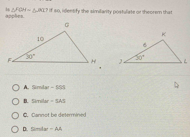 Is △ FGHsim △ JKL ? If so, identify the similarity postulate or theorem that
applies.

A. Similar - SSS
B. Similar - SAS
C. Cannot be determined
D. Similar - AA