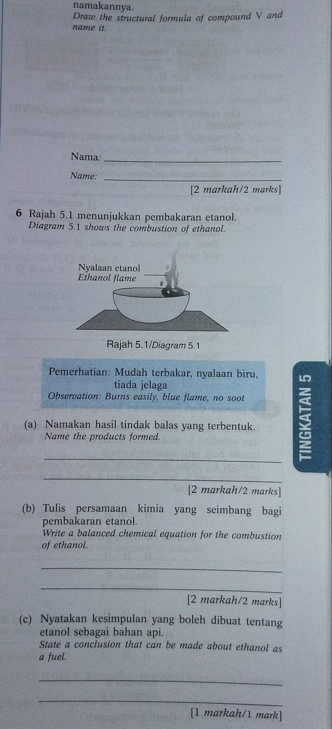 namakannya. 
Draw the structural formula of compound V and 
name it. 
Nama:_ 
Name:_ 
[2 markah/2 marks] 
6 Rajah 5.1 menunjukkan pembakaran etanol. 
Diagram 5.1 shows the combustion of ethanol. 
Rajah 5.1/Diagram 5.1 
Pemerhatian: Mudah terbakar, nyalaan biru, 
tiada jelaga 
Observation: Burns easily, blue flame, no soot 
(a) Namakan hasil tindak balas yang terbentuk. 
Name the products formed. 
_ 
_ 
[2 markah/2 marks] 
(b) Tulis persamaan kimia yang seimbang bagi 
pembakaran etanol. 
Write a balanced chemical equation for the combustion 
of ethanol. 
_ 
_ 
[2 markah/2 marks] 
(c) Nyatakan kesimpulan yang boleh dibuat tentang 
etanol sebagai bahan api. 
State a conclusion that can be made about ethanol as 
a fuel. 
_ 
_ 
[1 markah/1 mark]