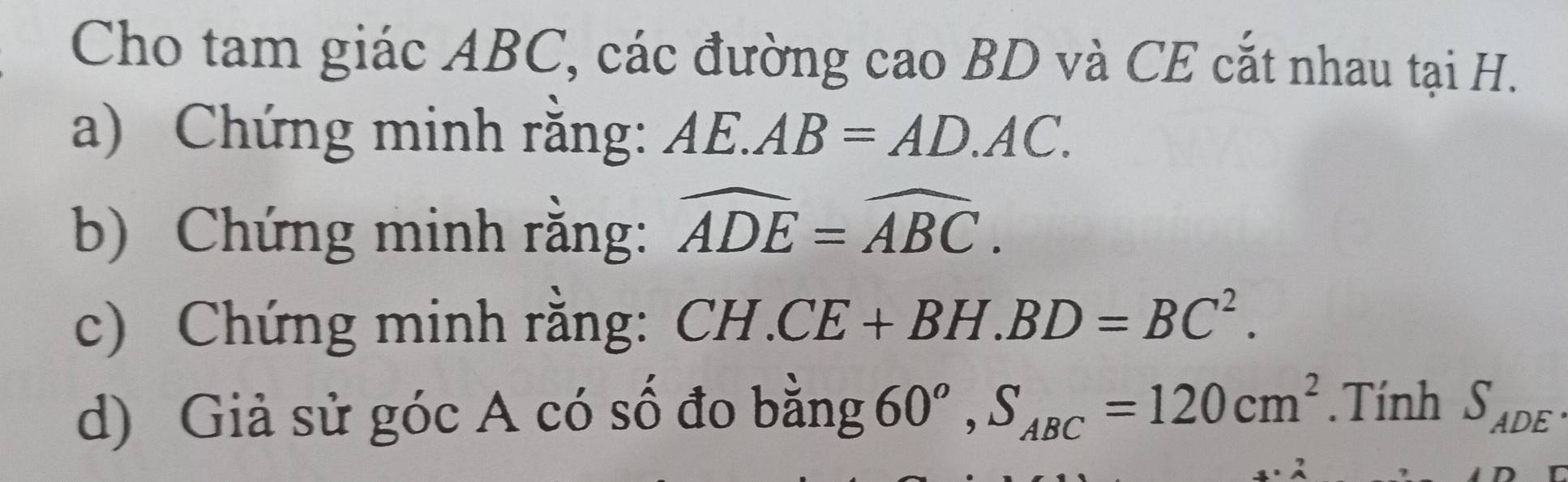 Cho tam giác ABC, các đường cao BD và CE cắt nhau tại H. 
a) Chứng minh rằng: AE.AB=AD.AC. 
b) Chứng minh rằng: widehat ADE=widehat ABC. 
c) Chứng minh rằng: CH.CE+BH. BD=BC^2. 
d) Giả sử góc A có số đo bằng 60^o, S_ABC=120cm^2. Tính S_ADE.