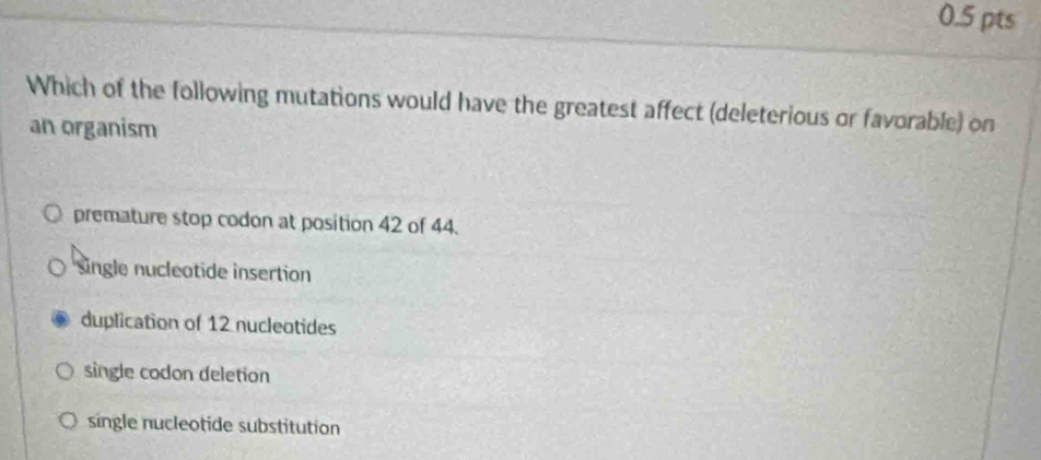 Which of the following mutations would have the greatest affect (deleterious or favorable) on
an organism
premature stop codon at position 42 of 44.
Single nucleatide insertion
duplication of 12 nucleotides
single codon deletion
single nucleotide substitution