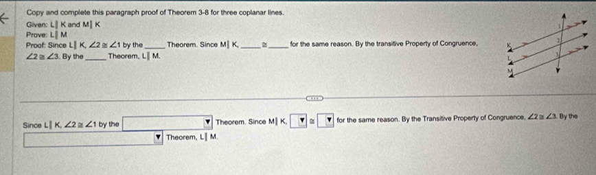 Copy and complete this paragraph proof of Theorem 3-8 for three coplanar lines. 
Given: LIK and M|
Prove: Lparallel M
Proof: Since L|K, ∠ 2≌ ∠ 1 by the _Theorem. Since M∥ K, __for the same reason. By the transitive Property of Congruence,
∠ 2≌ ∠ 3. By the _Theorem, LⅢ M. 
Since Lparallel K, ∠ 2≌ ∠ 1 by the □ Theorem. Since M∥ K, ?≌ ? for the same reason. By the Transitive Property of Congruence, ∠ 2 D ∠ 3 By the
35° Theorem, LIM