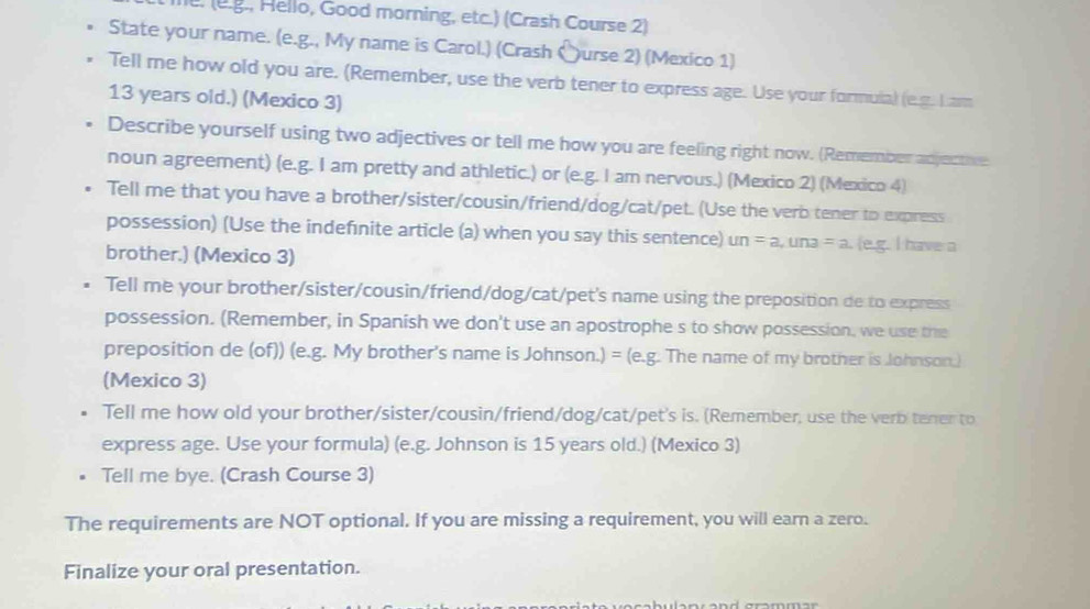 he. (e.g., Hello, Good morning, etc.) (Crash Course 2) 
State your name. (e.g., My name is Carol.) (Crash 〇urse 2) (Mexico 1) 
Tell me how old you are. (Remember, use the verb tener to express age. Use your formula) (e.g. L am
13 years old.) (Mexico 3) 
Describe yourself using two adjectives or tell me how you are feeling right now. (Remember adjecthe 
noun agreement) (e.g. I am pretty and athletic.) or (e.g. I am nervous.) (Mexico 2) (Mexico 4) 
Tell me that you have a brother/sister/cousin/friend/dog/cat/pet. (Use the verb tener to express 
possession) (Use the indefınite article (a) when you say this sentence) un=a, una=a.(eg I have a 
brother.) (Mexico 3) 
Tell me your brother/sister/cousin/friend/dog/cat/pet's name using the preposition de to express 
possession. (Remember, in Spanish we don't use an apostrophe s to show possession, we use the 
preposition de (of)) (e.g. My brother's name is Johnson.) = (e.g. The name of my brother is Johnson.) 
(Mexico 3) 
Tell me how old your brother/sister/cousin/friend/dog/cat/pet's is. (Remember, use the verb tener to 
express age. Use your formula) (e.g. Johnson is 15 years old.) (Mexico 3) 
Tell me bye. (Crash Course 3) 
The requirements are NOT optional. If you are missing a requirement, you will earn a zero. 
Finalize your oral presentation.