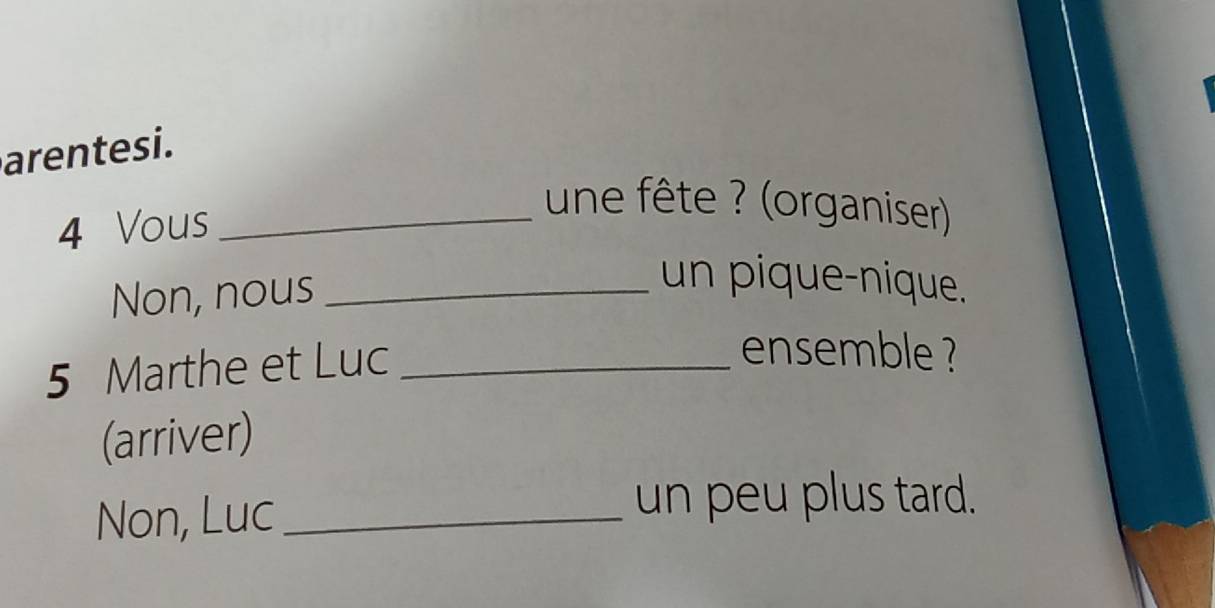 arentesi. 
4 Vous_ 
une fête ? (organiser) 
Non, nous_ 
un pique-nique.
5 Marthe et Luc_ 
ensemble ? 
(arriver) 
Non, Luc_ 
un peu plus tard.