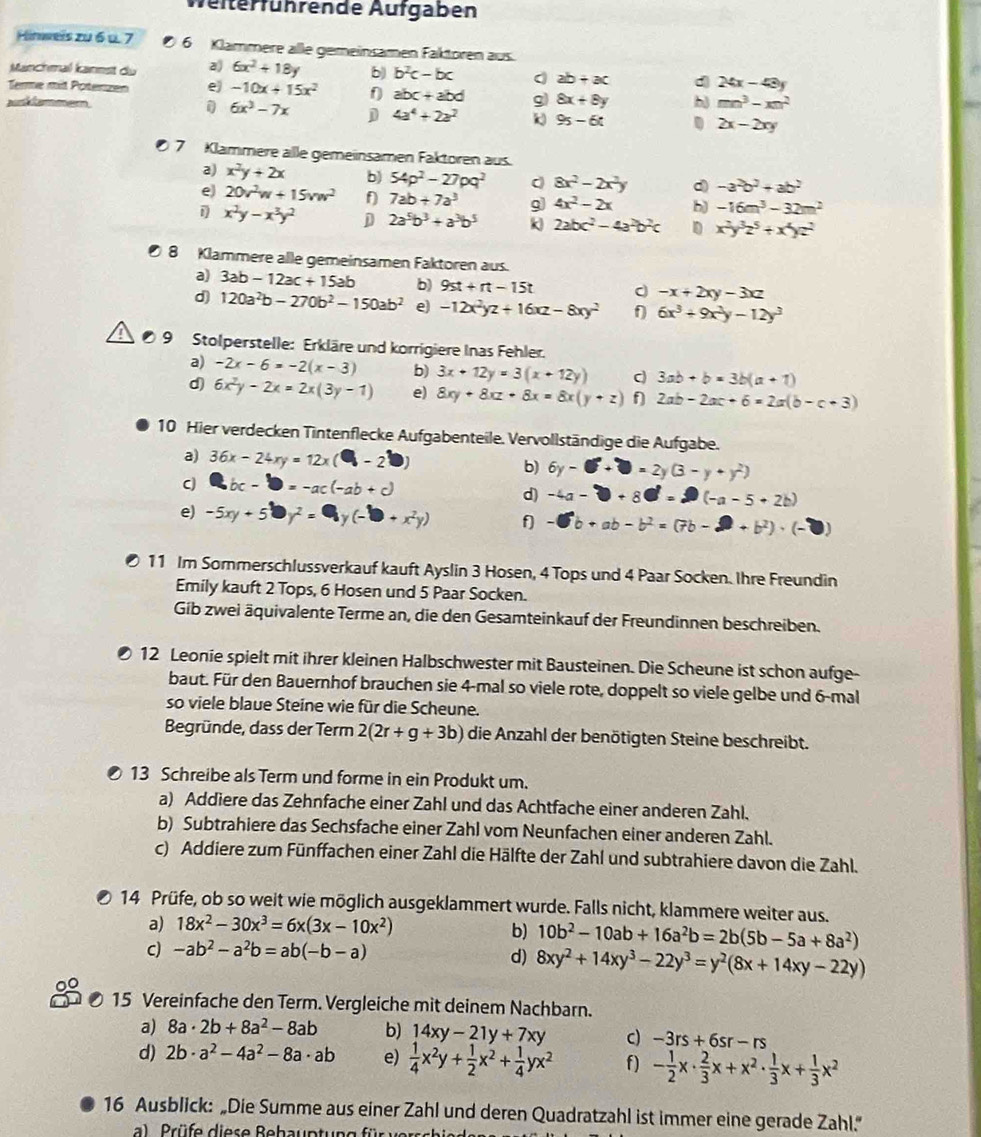 Velterführende Aufgaben
Hinweis zu 6 u. 7  6 Klämmere alle gemeinsämen Faktoren aus.
Manchmal kannst du a) 6x^2+18y b) b^2c-bc ab+ac d 24x-43y
Terme mit Potenzen e) -10x+15x^2 f abc+abd g) 8x+8y b mn^3-xn^2
aunammer
1 6x^3-7x D 4a^4+2a^2 9s-6t. 2x-2xy
7 Klammere alle gemeinsämen Faktoren aus.
a) x^2y+2x b) 54p^2-27pq^2 8x^2-2x^2y d -a^2b^2+ab^2
e) 20v^2w+15vw^2 f 7ab+7a^3 g 4x^2-2x b) -16m^3-32m^2
1 x^2y-x^3y^2 D 2a^5b^3+a^3b^5 k 2abc^2-4a^2b^2c D x^2y^3z^5+x^4yz^2
8 Klammere alle gemeinsamen Faktoren aus.
a) 3ab-12ac+15ab b) 9st+rt-15t
-x+2xy-3xz
d) 120a^2b-270b^2-150ab^2 e -12x^2yz+16xz-8xy^2 f 6x^3+9x^2y-12y^3
9 Stolperstelle: Erkläre und korrigiere Inas Fehler.
a) -2x-6=-2(x-3) b) 3x+12y=3(x+12y) C 3ab+b=3b(a+1)
d) 6x^2y-2x=2x(3y-1) e) 8xy+8xz+8x=8x(y+z) f 2ab-2ac+6=2a(b-c+3)
10 Hier verdecken Tintenflecke Aufgabenteile. Vervollständige die Aufgabe.
a) 36x-24xy=12x(□ -2□ ) b) 6y-□ +□ =2y(3-y+y^2)
C bc-b=-ac(-ab+c)
d) -4a-□ +8□ =(-a-5+2b)
e) -5xy+5□ y^2=□ y(-□ +x^2y) f] -6b+ab-b^2=(7b-2+b^2)· (-□ )
11 Im Sommerschlussverkauf kauft Ayslin 3 Hosen, 4 Tops und 4 Paar Socken. Ihre Freundin
Emily kauft 2 Tops, 6 Hosen und 5 Paar Socken.
Gib zwei äquivalente Terme an, die den Gesamteinkauf der Freundinnen beschreiben.
12 Leonie spielt mit ihrer kleinen Halbschwester mit Bausteinen. Die Scheune ist schon aufge-
baut. Für den Bauernhof brauchen sie 4-mal so viele rote, doppelt so viele gelbe und 6-mal
so viele blaue Steine wie für die Scheune.
Begründe, dass der Term 2(2r+g+3b) die Anzahl der benötigten Steine beschreibt.
13 Schreibe als Term und forme in ein Produkt um.
a) Addiere das Zehnfache einer Zahl und das Achtfache einer anderen Zahl.
b) Subtrahiere das Sechsfache einer Zahl vom Neunfachen einer anderen Zahl.
c) Addiere zum Fünffachen einer Zahl die Hälfte der Zahl und subtrahiere davon die Zahl.
14 Prüfe, ob so weit wie möglich ausgeklammert wurde. Falls nicht, klammere weiter aus.
a) 18x^2-30x^3=6x(3x-10x^2) b) 10b^2-10ab+16a^2b=2b(5b-5a+8a^2)
c) -ab^2-a^2b=ab(-b-a)
d) 8xy^2+14xy^3-22y^3=y^2(8x+14xy-22y)
15 Vereinfache den Term. Vergleiche mit deinem Nachbarn.
a) 8a· 2b+8a^2-8ab b) 14xy-21y+7xy c) -3rs+6sr-rs
d) 2b· a^2-4a^2-8a· ab e)  1/4 x^2y+ 1/2 x^2+ 1/4 yx^2 f) - 1/2 x·  2/3 x+x^2·  1/3 x+ 1/3 x^2
16 Ausblick: „Die Summe aus einer Zahl und deren Quadratzahl ist immer eine gerade Zahl.”"
a)  Prüfe diese Behauptung für  ver