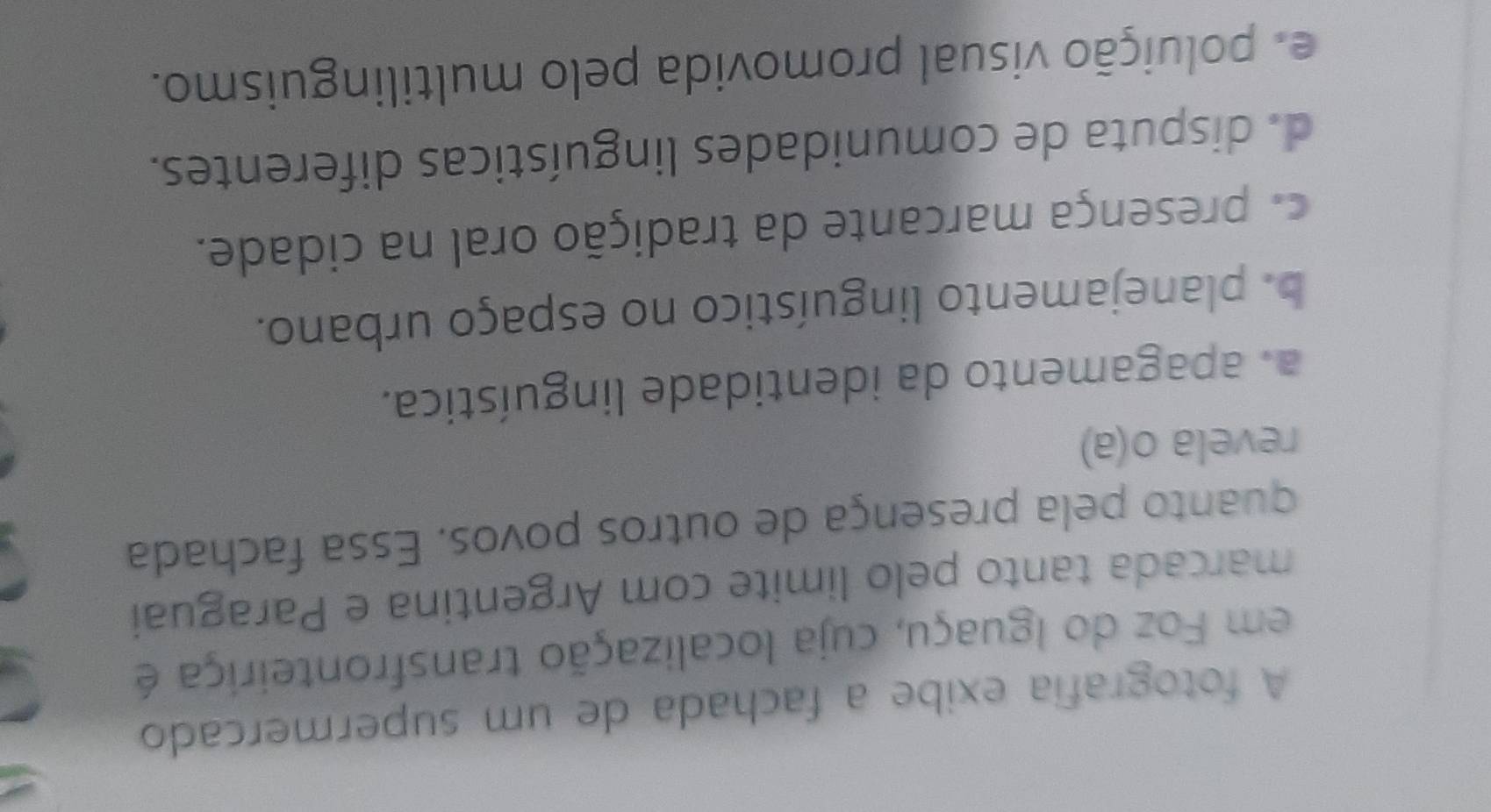A fotografía exibe a fachada de um supermercado
em Foz do Iguaçu, cuja localização transfronteiriça é
marcada tanto pelo limite com Argentina e Paraguai
quanto pela presença de outros povos. Essa fachada
revela o(a)
a. apagamento da identidade linguística.
b. planejamento linguístico no espaço urbano.
a presença marcante da tradição oral na cidade.
d. disputa de comunidades linguísticas diferentes.
e poluição visual promovida pelo multilinguismo.