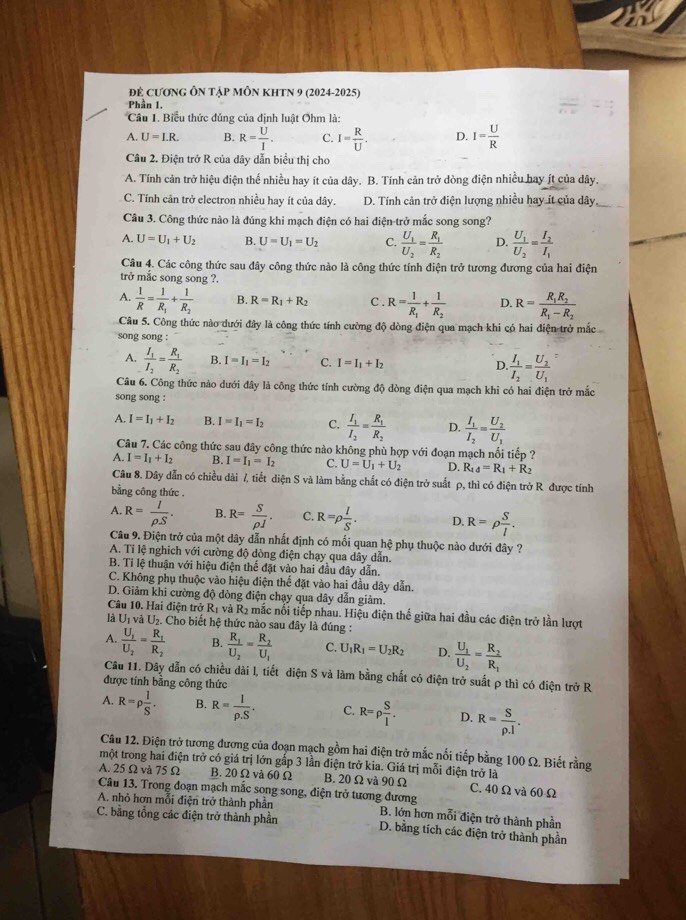 Để cươnG Ôn Tập mÔn kHTN 9 (2024-2025)
Phần 1.
Câu 1. Biểu thức đủng của định luật Ohm là:
A. U=I.R. B. R= U/I . C. I= R/U . D. I= U/R 
Câu 2. Điện trở R của dây dẫn biểu thị cho
A. Tính cản trở hiệu điện thể nhiều hay ít của dây. B. Tính cản trở dòng điện nhiều bay ít của dây.
C. Tính căn trở electron nhiều hay ít của dây. D. Tính cản trở điện lượng nhiều hay ít của dây,_
Câu 3. Công thức nào là đúng khi mạch điện có hai điện-trở mắc song song?
A. U=U_1+U_2 B. U=U_1=U_2 C. frac U_1U_2=frac R_1R_2 D. frac U_1U_2=frac I_2I_1
Câu 4. Các công thức sau đây công thức nào là công thức tính điện trở tương đương của hai điện
trở mắc song song ?.
A.  1/R =frac 1R_1+frac 1R_2 B. R=R_1+R_2 C . R=frac 1R_1+frac 1R_2 D. R=frac R_1R_2R_1-R_2
Câu 5. Công thức nào dưới đây là công thức tính cường độ dòng điện qua mạch khi có hai điện trở mắc
song song :
A. frac I_1I_2=frac R_1R_2 B. I=I_1=I_2 C. I=I_1+I_2 D frac I_1I_2=frac U_2U_1
Câu 6. Công thức nào dưới đây là công thức tính cường độ dòng điện qua mạch khi có hai điện trở mắc
song song :
A. I=I_1+I_2 B. I=I_1=I_2 C. frac I_1I_2=frac R_1R_2 D. frac I_1I_2=frac U_2U_1
Câu 7. Các công thức sau đây công thức nào không phù hợp với đoạn mạch nối tiếp ?
A. I=I_1+I_2 B. I=I_1=I_2 C. U=U_1+U_2 D. R_1d=R_1+R_2
Câu 8. Dây dẫn có chiều dài /, tiết diện S và làm bằng chất có điện trở suất p, thì có điện trở R được tính
bằng công thức .
A. R= I/rho S . B. R= S/rho J . C. R=rho  I/S . D. R=rho  S/l .
Câu 9. Điện trở của một dây dẫn nhất định có mối quan hệ phụ thuộc nào dưới đây ?
A. Tỉ lệ nghich với cường độ dòng điện chạy qua dây dẫn.
B. Tỉ lệ thuận với hiệu điện thể đặt vào hai đầu đây dẫn.
C. Không phụ thuộc vào hiệu điện thế đặt vào hai đầu dây dẫn.
D. Giảm khi cường độ dòng điện chạy qua dây dẫn giảm.
Câu 10. Hai điện trở R_1 và R_2 nmắc nổi tiếp nhau. Hiệu điện thế giữa hai đầu các điện trở lần lượt
là U_1 vả U_2. Cho biết hệ thức nào sau đây là đúng :
A. frac U_1U_2=frac R_1R_2 B. frac R_1U_2=frac R_2U_1 C. U_1R_1=U_2R_2 D. frac U_1U_2=frac R_2R_1
Câu 11. Dây dẫn có chiều dài l, tiết diện S và làm bằng chất có điện trở suất ρ thì có điện trở R
được tính bằng công thức
A. R=rho  l/S . B. R= 1/rho .S . C. R=rho  S/l . D. R= S/rho .l .
Câu 12. Điện trở tương đương của đoạn mạch gồm hai điện trở mắc nổi tiếp bằng 100 Ω. Biết rằng
một trong hai điện trở có giá trị lớn gấp 3 lần điện trở kia. Giá trị mỗi điện trở là
A. 25Ω và 75Ω B. 20 Ω và 60Ω B. 20Ω và 90 Ω C. 40 Ω và 60 Ω
Câu 13. Trong đoạn mạch mắc song song, điện trở tương đương
A. nhỏ hơn mỗi điện trở thành phần B. lớn hơn mỗi điện trở thành phần
C. bằng tổng các điện trở thành phần D. bằng tích các điện trở thành phần