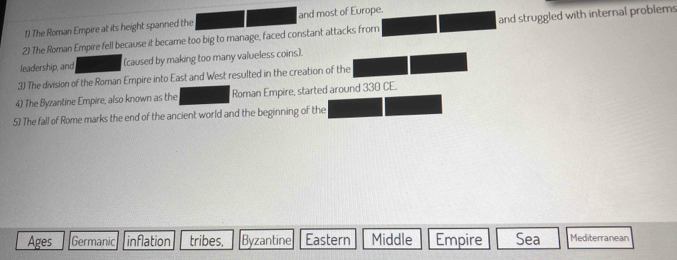 The Roman Empire at its height spanned the and most of Europe.
2) The Roman Empire fell because it became too big to manage, faced constant attacks fromn and struggled with internal problems
leadership, and (caused by making too many valueless coins).
3) The division of the Roman Empire into East and West resulted in the creation of the
4) The Byzantine Empire, also known as the Roman Empire, started around 330 CE.
5) The fall of Rome marks the end of the ancient world and the beginning of the
Ages Germanic inflation tribes, Byzantine Eastern Middle Empire Sea Mediterranean