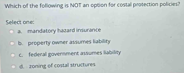 Which of the following is NOT an option for costal protection policies?
Select one:
a. mandatory hazard insurance
b. property owner assumes liability
c. federal government assumes liability
d. zoning of costal structures