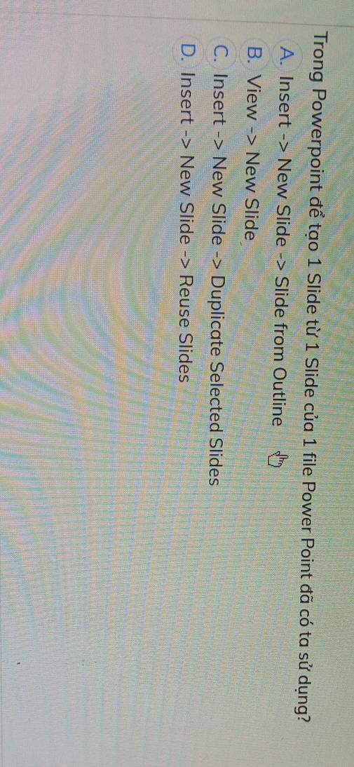 Trong Powerpoint để tạo 1 Slide từ 1 Slide của 1 file Power Point đã có ta sử dụng?
A. Insert -> New Slide -> Slide from Outline
B. View -> New Slide
C. Insert -> New Slide -> Duplicate Selected Slides
D. Insert -> New Slide -> Reuse Slides